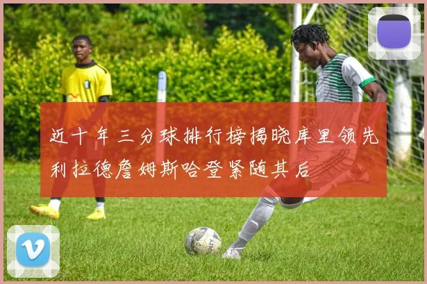 近十年三分球排行榜揭晓库里领先利拉德詹姆斯哈登紧随其后