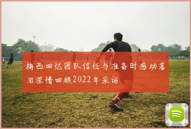 梅西回忆团队信任与准备时感动落泪深情回顾2022年采访