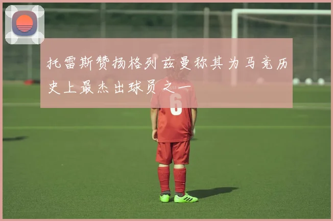托雷斯赞扬格列兹曼称其为马竞历史上最杰出球员之一