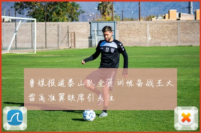 鲁媒报道泰山队全员训练备战王大雷高准翼缺席引关注