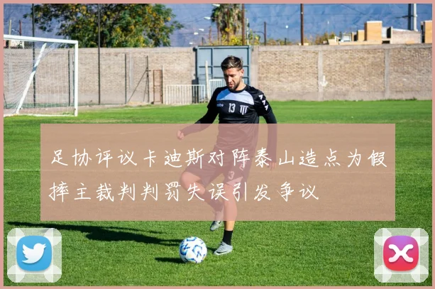 足协评议卡迪斯对阵泰山造点为假摔主裁判判罚失误引发争议