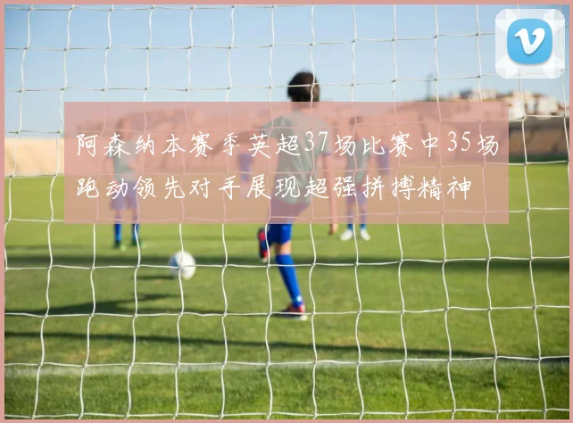阿森纳本赛季英超37场比赛中35场跑动领先对手展现超强拼搏精神