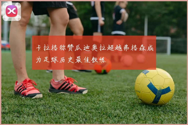 卡拉格称赞瓜迪奥拉超越弗格森成为足球历史最佳教练