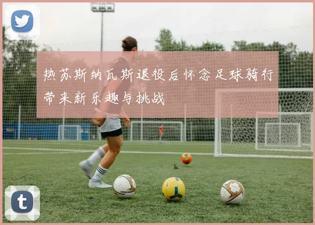 热苏斯纳瓦斯退役后怀念足球骑行带来新乐趣与挑战