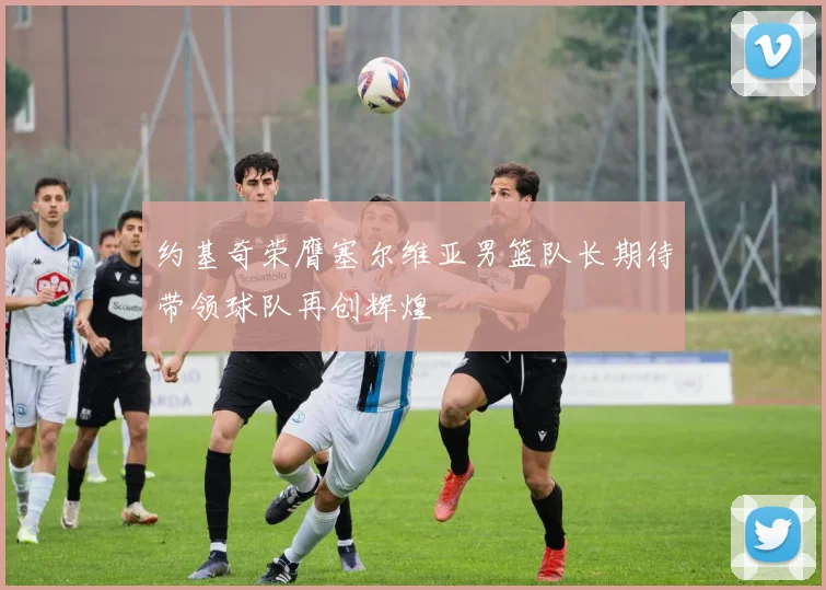 约基奇荣膺塞尔维亚男篮队长期待带领球队再创辉煌
