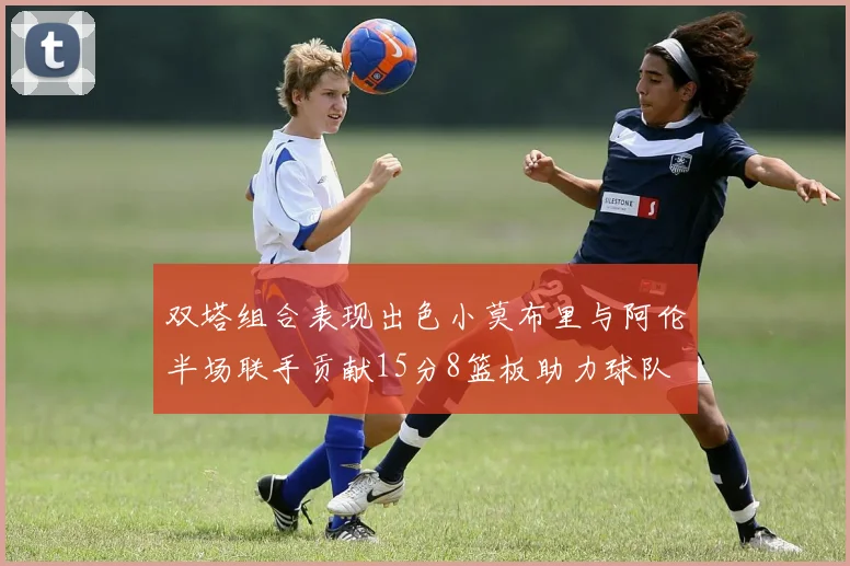 双塔组合表现出色小莫布里与阿伦半场联手贡献15分8篮板助力球队