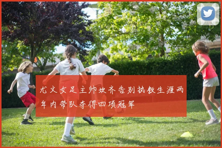 尤文女足主帅坎齐告别执教生涯两年内带队夺得四项冠军