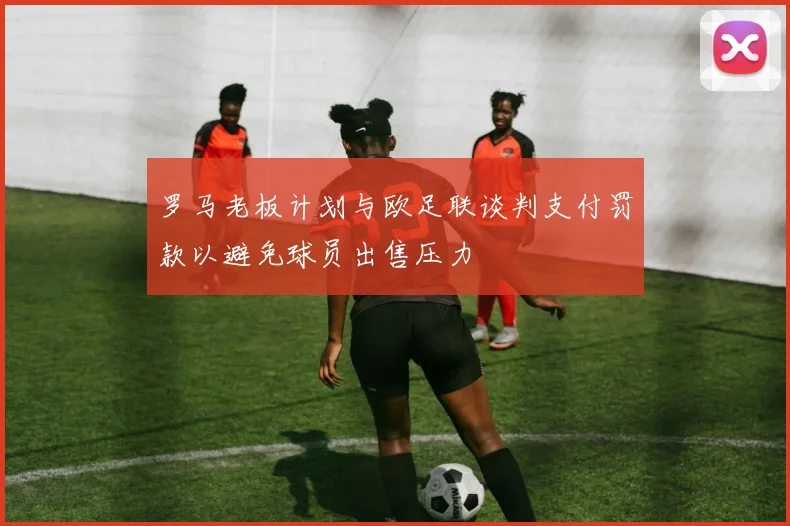 罗马老板计划与欧足联谈判支付罚款以避免球员出售压力