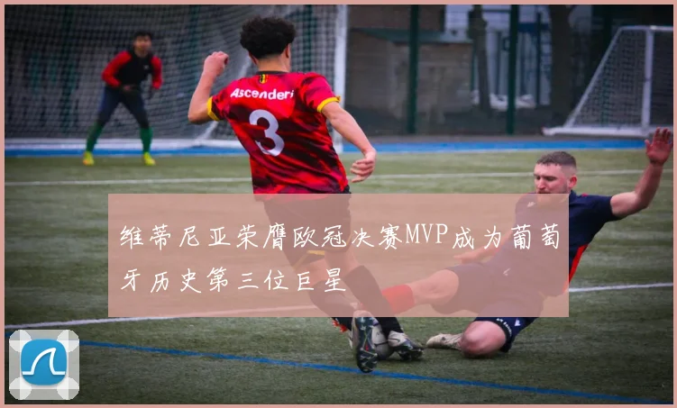 维蒂尼亚荣膺欧冠决赛MVP成为葡萄牙历史第三位巨星