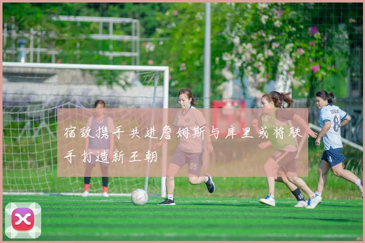 宿敌携手共进詹姆斯与库里或将联手打造新王朝