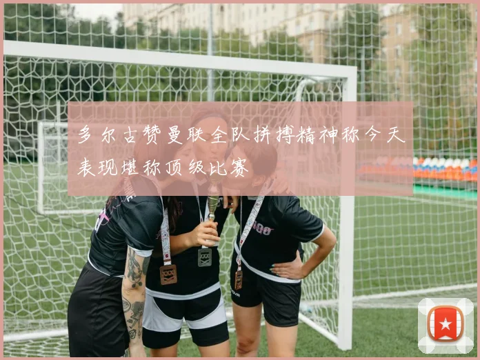 多尔古赞曼联全队拼搏精神称今天表现堪称顶级比赛