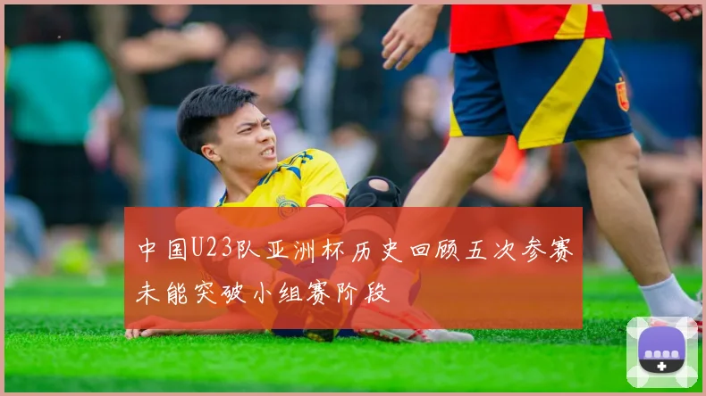 中国U23队亚洲杯历史回顾五次参赛未能突破小组赛阶段
