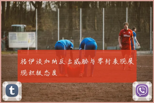格伊谈加纳反击威胁与零封表现展现积极态度
