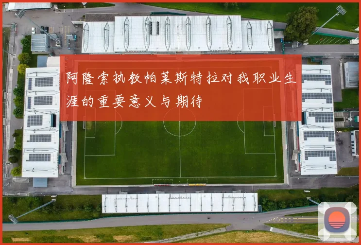 阿隆索执教帕莱斯特拉对我职业生涯的重要意义与期待