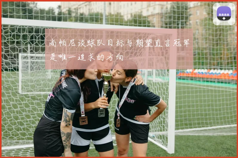 尚帕尼谈球队目标与期望直言冠军是唯一追求的方向