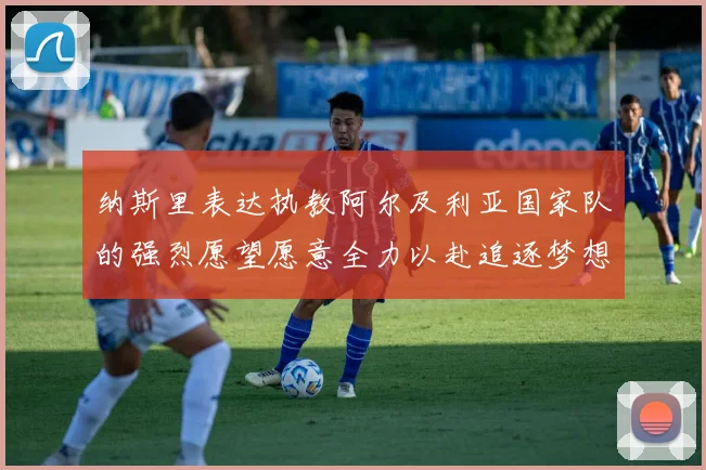 纳斯里表达执教阿尔及利亚国家队的强烈愿望愿意全力以赴追逐梦想