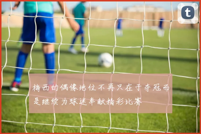 梅西的偶像地位不再只在于夺冠而是继续为球迷奉献精彩比赛