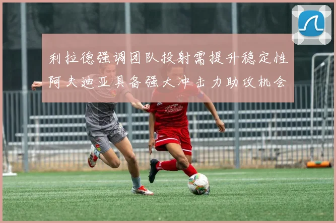 利拉德强调团队投射需提升稳定性阿夫迪亚具备强大冲击力助攻机会