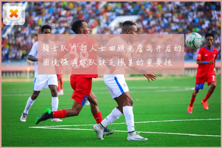 骑士队内部人士回顾老詹离开后的困境强调球队缺乏根基的重要性