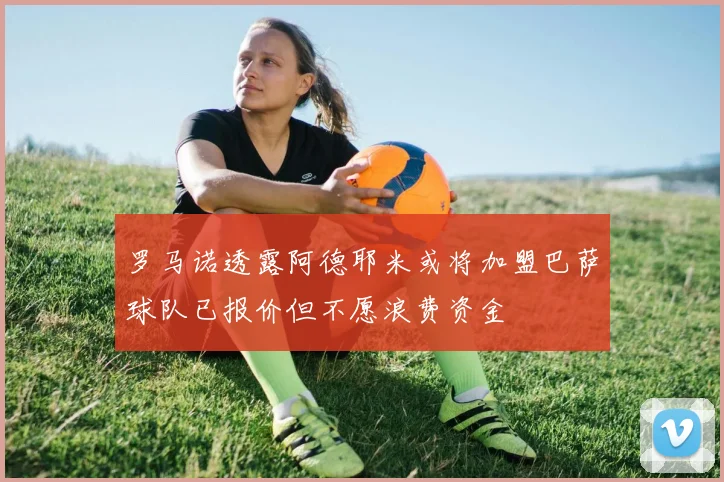 罗马诺透露阿德耶米或将加盟巴萨球队已报价但不愿浪费资金