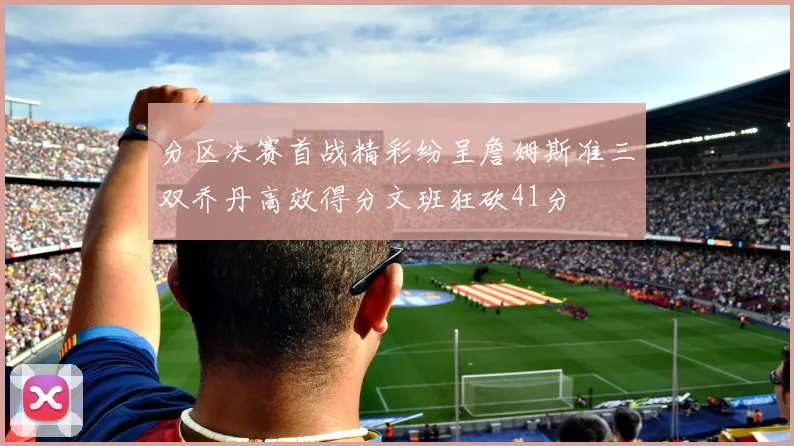 分区决赛首战精彩纷呈詹姆斯准三双乔丹高效得分文班狂砍41分