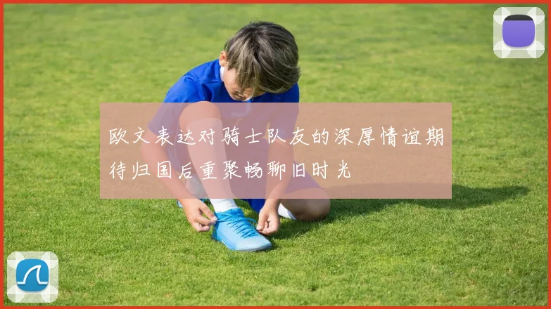 欧文表达对骑士队友的深厚情谊期待归国后重聚畅聊旧时光