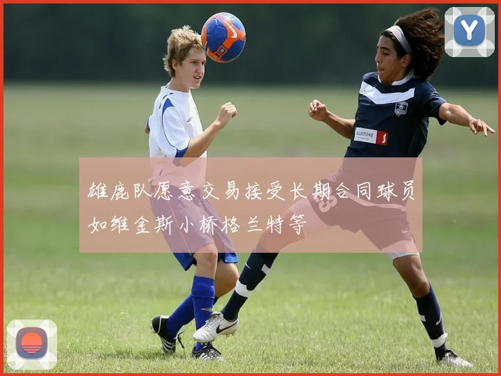 雄鹿队愿意交易接受长期合同球员如维金斯小桥格兰特等