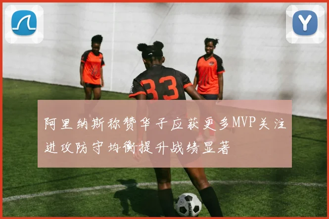 阿里纳斯称赞华子应获更多MVP关注进攻防守均衡提升战绩显著