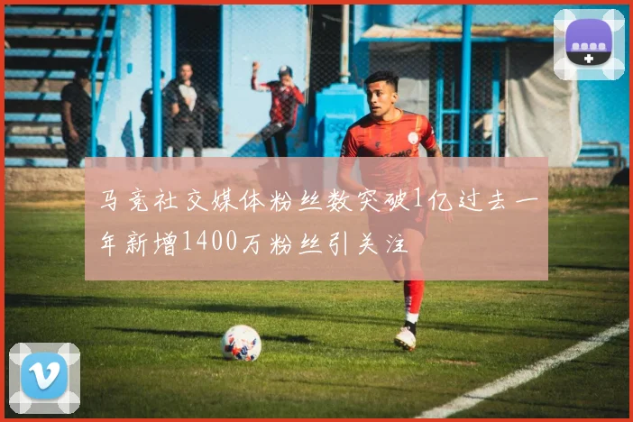 马竞社交媒体粉丝数突破1亿过去一年新增1400万粉丝引关注